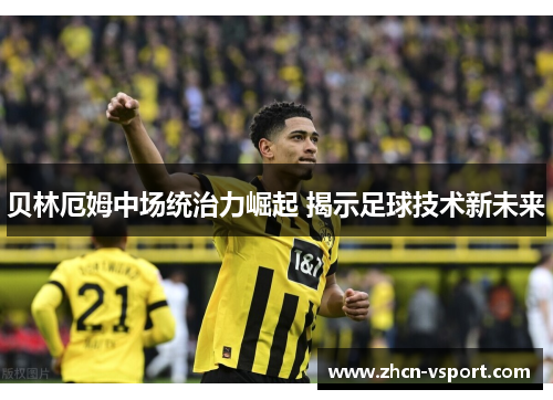 贝林厄姆中场统治力崛起 揭示足球技术新未来