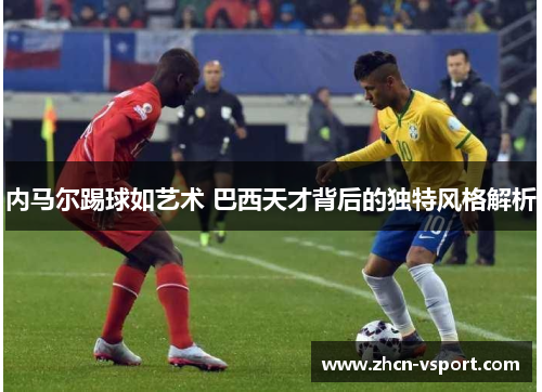 内马尔踢球如艺术 巴西天才背后的独特风格解析